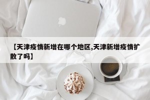【天津疫情新增在哪个地区,天津新增疫情扩散了吗】