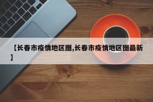 【长春市疫情地区图,长春市疫情地区图最新】