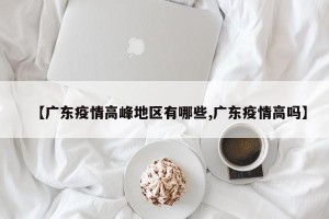 【广东疫情高峰地区有哪些,广东疫情高吗】