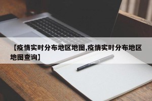 【疫情实时分布地区地图,疫情实时分布地区地图查询】