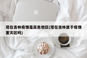 现在吉林疫情是高危地区(现在吉林属于疫情重灾区吗)
