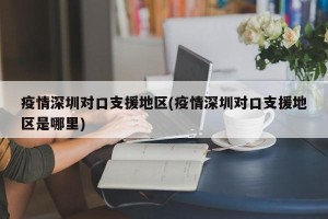 疫情深圳对口支援地区(疫情深圳对口支援地区是哪里)