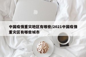 中国疫情重灾地区有哪些/2021中国疫情重灾区有哪些城市