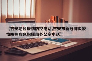 【吉安地区疫情防控电话,吉安市新冠肺炎疫情防控应急指挥部办公室电话】