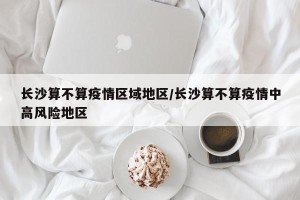 长沙算不算疫情区域地区/长沙算不算疫情中高风险地区