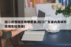 阳江疫情地区有哪些县(阳江广东省内各城市疫情危险等级)