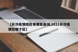 【长沙疫情地区有哪些县城,2021长沙疫情在哪个区】