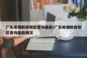 广东疫情防疫地区查询最新/广东疫情防疫地区查询最新情况