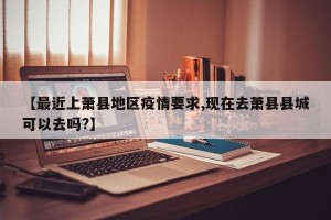 【最近上萧县地区疫情要求,现在去萧县县城可以去吗?】