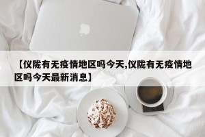 【仪陇有无疫情地区吗今天,仪陇有无疫情地区吗今天最新消息】