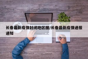 长春最新疫情封闭地区图/长春最新疫情通报通知
