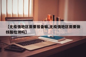 【无疫情地区需要报备嘛,无疫情地区需要做核酸检测吗】
