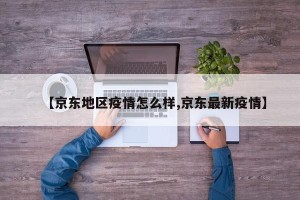 【京东地区疫情怎么样,京东最新疫情】