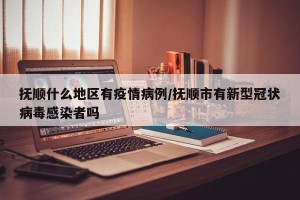 抚顺什么地区有疫情病例/抚顺市有新型冠状病毒感染者吗