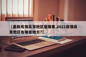 【最新疫情高发地区是哪里,2021疫情高发地区有哪些地方?】