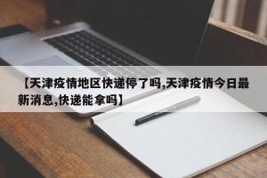 【天津疫情地区快递停了吗,天津疫情今日最新消息,快递能拿吗】