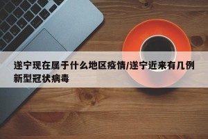 遂宁现在属于什么地区疫情/遂宁近来有几例新型冠状病毒