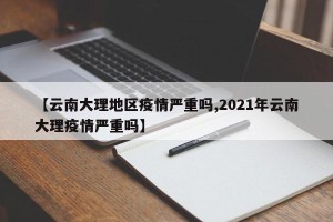 【云南大理地区疫情严重吗,2021年云南大理疫情严重吗】