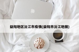 益阳地区沅江市疫情(益阳市沅江地图)