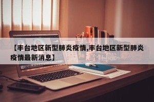 【丰台地区新型肺炎疫情,丰台地区新型肺炎疫情最新消息】