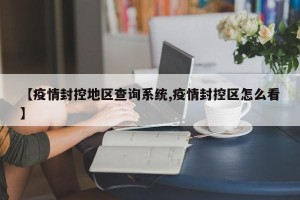 【疫情封控地区查询系统,疫情封控区怎么看】