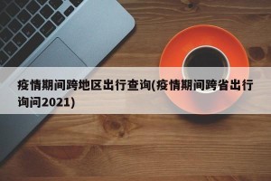 疫情期间跨地区出行查询(疫情期间跨省出行询问2021)