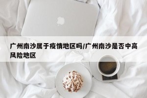 广州南沙属于疫情地区吗/广州南沙是否中高风险地区