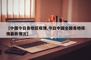 【中国今日各地区疫情,今日中国全国各地疫情最新情况】