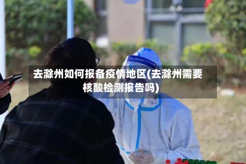 去滁州如何报备疫情地区(去滁州需要核酸检测报告吗)-第3张图片