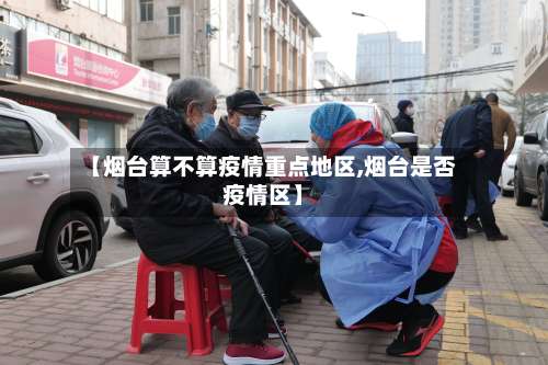 【烟台算不算疫情重点地区,烟台是否疫情区】-第2张图片