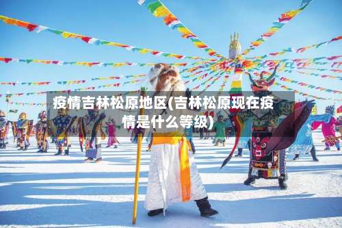 疫情吉林松原地区(吉林松原现在疫情是什么等级)-第3张图片